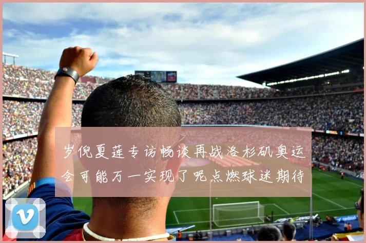岁倪夏莲专访畅谈再战洛杉矶奥运会可能万一实现了呢点燃球迷期待